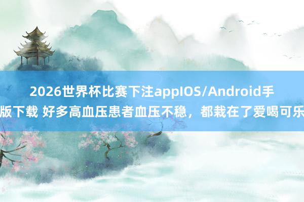 2026世界杯比赛下注appIOS/Android手机版下载 好多高血压患者血压不稳，都栽在了爱喝可乐上