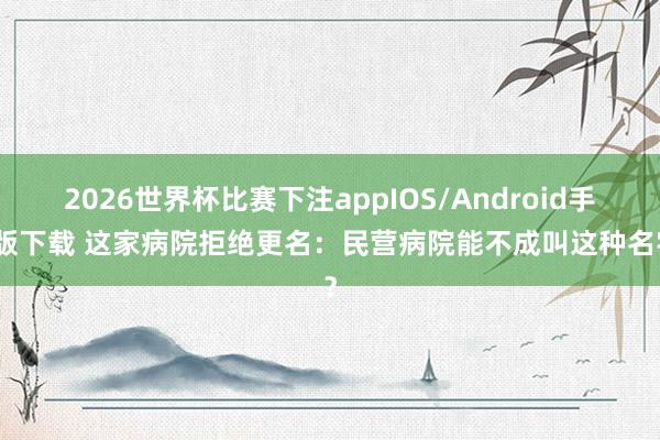 2026世界杯比赛下注appIOS/Android手机版下载 这家病院拒绝更名：民营病院能不成叫这种名字？