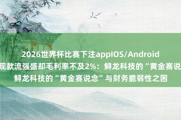 2026世界杯比赛下注appIOS/Android手机版下载 新股前瞻|现款流强盛却毛利率不及2%:鲟龙科技的“黄金赛说念”与财务脆弱性之困