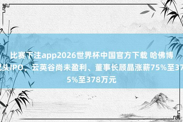 比赛下注app2026世界杯中国官方下载 哈佛博士携配头IPO,云英谷尚未盈利、董事长顾晶涨薪75%至378万元