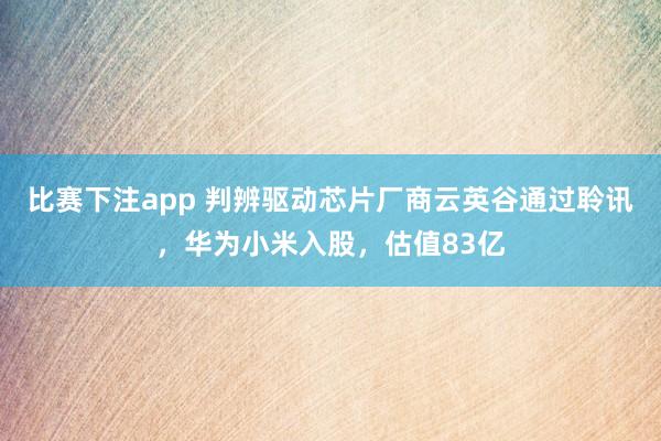 比赛下注app 判辨驱动芯片厂商云英谷通过聆讯，华为小米入股，估值83亿
