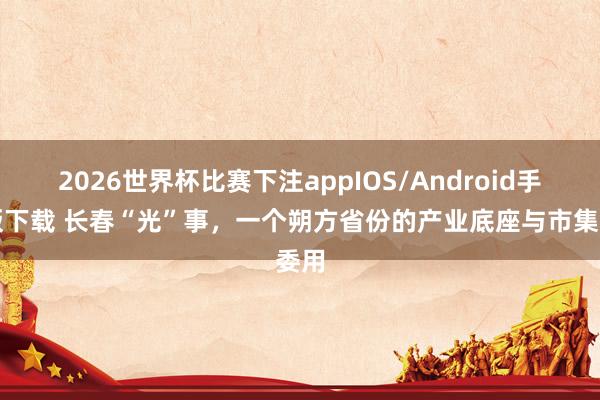 2026世界杯比赛下注appIOS/Android手机版下载 长春“光”事，一个朔方省份的产业底座与市集委用