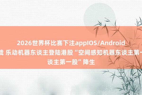 2026世界杯比赛下注appIOS/Android手机版下载 乐动机器东谈主登陆港股“空间感知机器东谈主第一股”降生