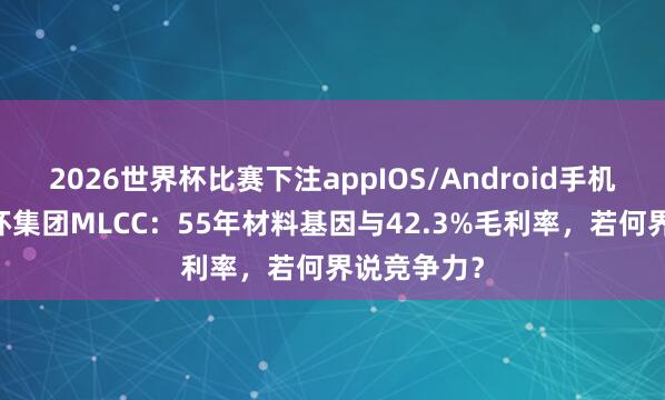 2026世界杯比赛下注appIOS/Android手机版下载 三环集团MLCC：55年材料基因与42.3%毛利率，若何界说竞争力？