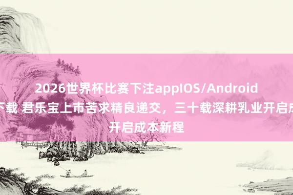 2026世界杯比赛下注appIOS/Android手机版下载 君乐宝上市苦求精良递交，三十载深耕乳业开启成本新程