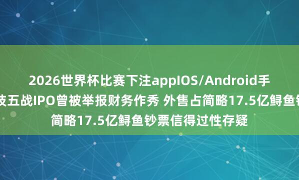 2026世界杯比赛下注appIOS/Android手机版下载 鲟龙科技五战IPO曾被举报财务作秀 外售占简略17.5亿鲟鱼钞票信得过性存疑