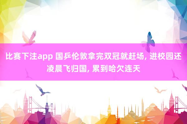比赛下注app 国乒伦敦拿完双冠就赶场， 进校园还凌晨飞归国， 累到哈欠连天