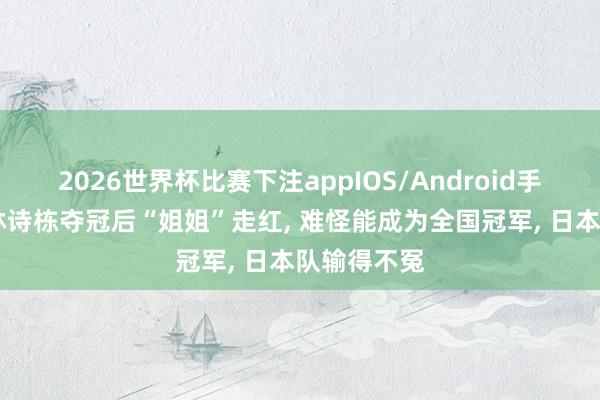 2026世界杯比赛下注appIOS/Android手机版下载 林诗栋夺冠后“姐姐”走红， 难怪能成为全国冠军， 日本队输得不冤