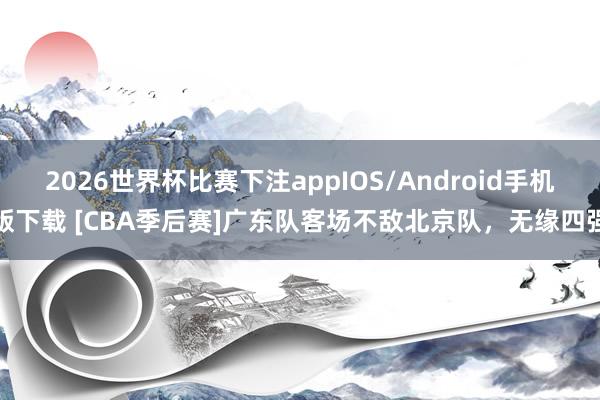 2026世界杯比赛下注appIOS/Android手机版下载 [CBA季后赛]广东队客场不敌北京队，无缘四强