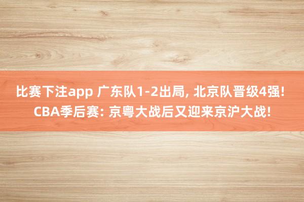 比赛下注app 广东队1-2出局， 北京队晋级4强! CBA季后赛: 京粤大战后又迎来京沪大战!