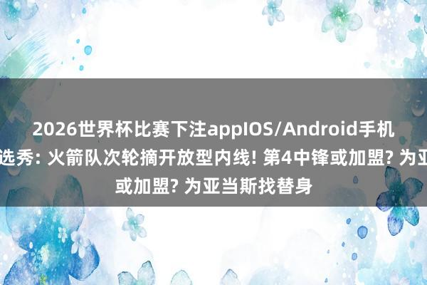 2026世界杯比赛下注appIOS/Android手机版下载 模拟选秀: 火箭队次轮摘开放型内线! 第4中锋或加盟? 为亚当斯找替身