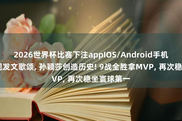 2026世界杯比赛下注appIOS/Android手机版下载 央视发文歌颂, 孙颖莎创造历史! 9战全胜拿MVP, 再次稳坐寰球第一