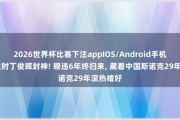 2026世界杯比赛下注appIOS/Android手机版下载 往时丁俊晖封神! 暌违6年终归来, 藏着中国斯诺克29年滚热嗜好