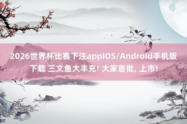 2026世界杯比赛下注appIOS/Android手机版下载 三文鱼大丰充! 大家首批， 上市!
