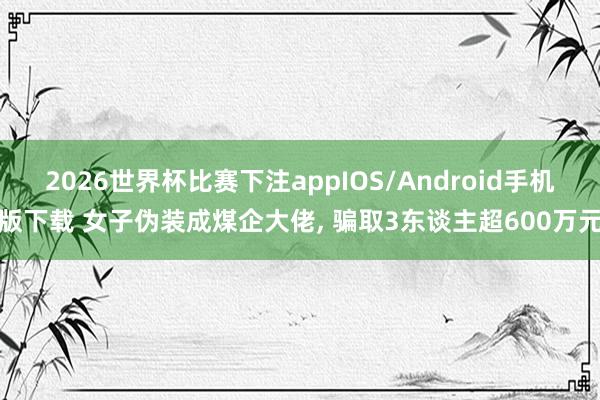 2026世界杯比赛下注appIOS/Android手机版下载 女子伪装成煤企大佬， 骗取3东谈主超600万元