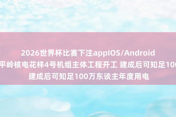 2026世界杯比赛下注appIOS/Android手机版下载 广东太平岭核电花样4号机组主体工程开工 建成后可知足100万东谈主年度用电