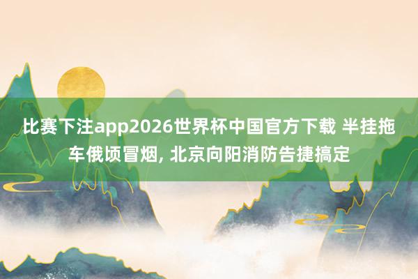 比赛下注app2026世界杯中国官方下载 半挂拖车俄顷冒烟， 北京向阳消防告捷搞定