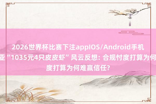 2026世界杯比赛下注appIOS/Android手机版下载 三亚“1035元4只皮皮虾”风云反想: 合规忖度打算为何难赢信任?
