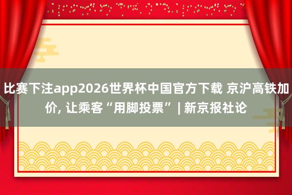 比赛下注app2026世界杯中国官方下载 京沪高铁加价， 让乘客“用脚投票” | 新京报社论