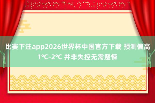 比赛下注app2026世界杯中国官方下载 预测偏高1℃-2℃ 并非失控无需蹙悚