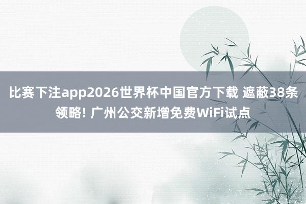 比赛下注app2026世界杯中国官方下载 遮蔽38条领略! 广州公交新增免费WiFi试点