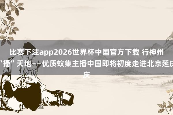 比赛下注app2026世界杯中国官方下载 行神州“播”天地——优质蚁集主播中国即将初度走进北京延庆