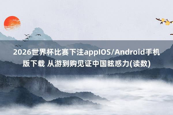 2026世界杯比赛下注appIOS/Android手机版下载 从游到购见证中国眩惑力(读数)