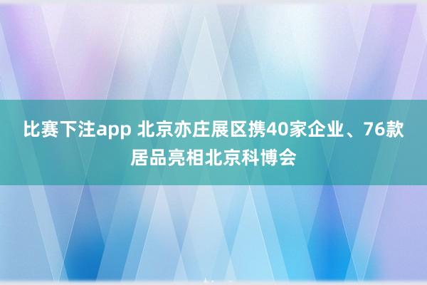 比赛下注app 北京亦庄展区携40家企业、76款居品亮相北京科博会