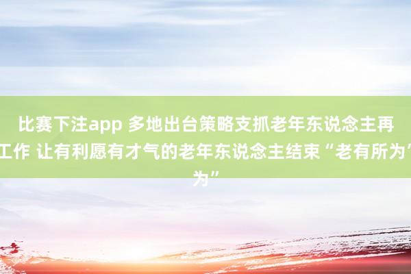 比赛下注app 多地出台策略支抓老年东说念主再工作 让有利愿有才气的老年东说念主结束“老有所为”