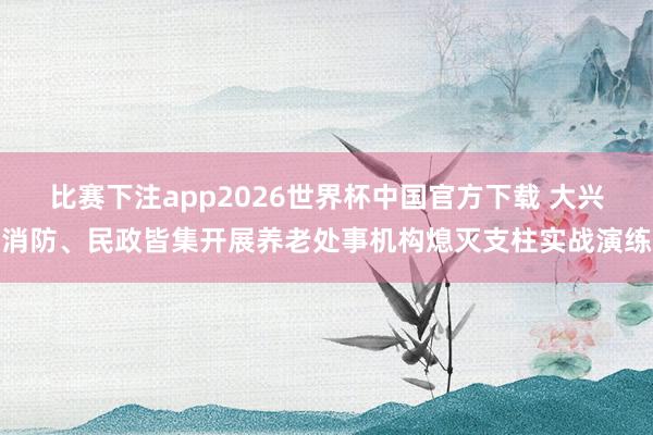 比赛下注app2026世界杯中国官方下载 大兴消防、民政皆集开展养老处事机构熄灭支柱实战演练