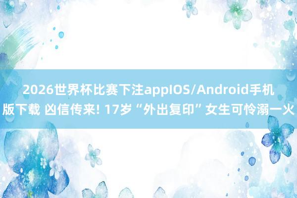 2026世界杯比赛下注appIOS/Android手机版下载 凶信传来! 17岁“外出复印”女生可怜溺一火