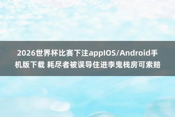 2026世界杯比赛下注appIOS/Android手机版下载 耗尽者被误导住进李鬼栈房可索赔