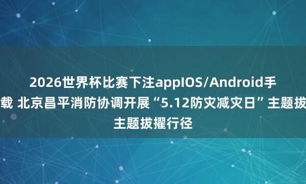 2026世界杯比赛下注appIOS/Android手机版下载 北京昌平消防协调开展“5.12防灾减灾日”主题拔擢行径