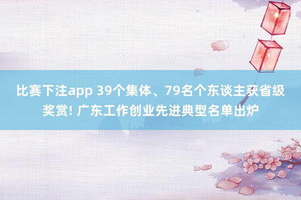 比赛下注app 39个集体、79名个东谈主获省级奖赏! 广东工作创业先进典型名单出炉