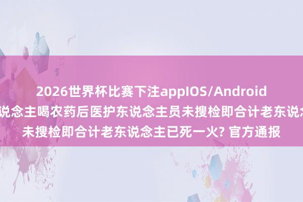 2026世界杯比赛下注appIOS/Android手机版下载 重庆一老东说念主喝农药后医护东说念主员未搜检即合计老东说念主已死一火? 官方通报