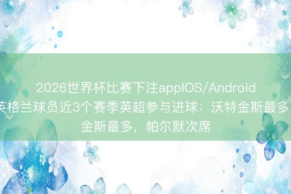 2026世界杯比赛下注appIOS/Android手机版下载 英格兰球员近3个赛季英超参与进球：沃特金斯最多，帕尔默次席