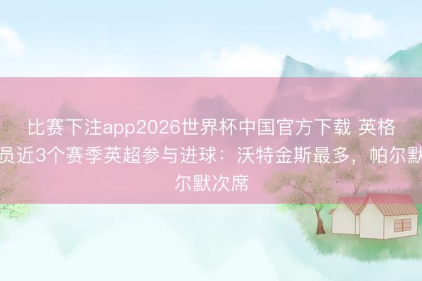 比赛下注app2026世界杯中国官方下载 英格兰球员近3个赛季英超参与进球：沃特金斯最多，帕尔默次席