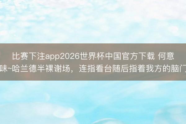 比赛下注app2026世界杯中国官方下载 何意味~哈兰德半裸谢场，<a href=