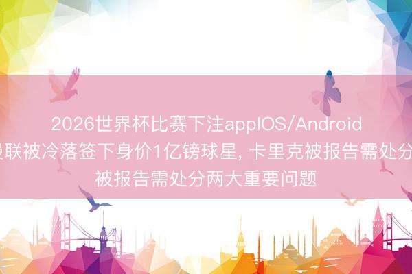 2026世界杯比赛下注appIOS/Android手机版下载 曼联被冷落签下身价1亿镑球星， 卡里克被报告需处分两大重要问题