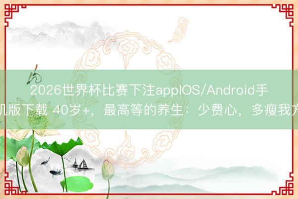 2026世界杯比赛下注appIOS/Android手机版下载 40岁+，最高等的养生：少费心，多瘦我方