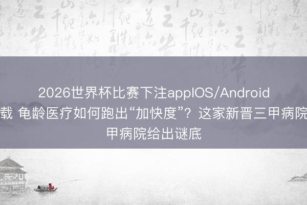 2026世界杯比赛下注appIOS/Android手机版下载 龟龄医疗如何跑出“加快度”？这家新晋三甲病院给出谜底