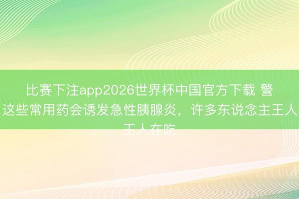 比赛下注app2026世界杯中国官方下载 警惕！这些常用药会诱发急性胰腺炎，许多东说念主王人在吃