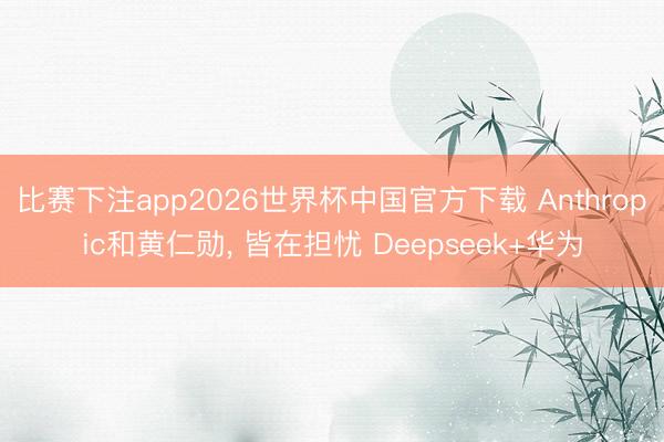 比赛下注app2026世界杯中国官方下载 Anthropic和黄仁勋， 皆在担忧 Deepseek+华为