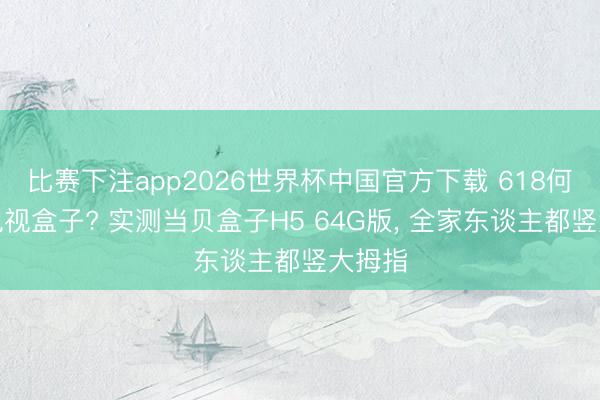 比赛下注app2026世界杯中国官方下载 618何如选电视盒子? 实测当贝盒子H5 64G版， 全家东谈主都竖大拇指