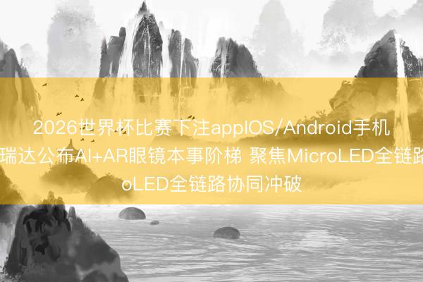 2026世界杯比赛下注appIOS/Android手机版下载 芯瑞达公布AI+AR眼镜本事阶梯 聚焦MicroLED全链路协同冲破