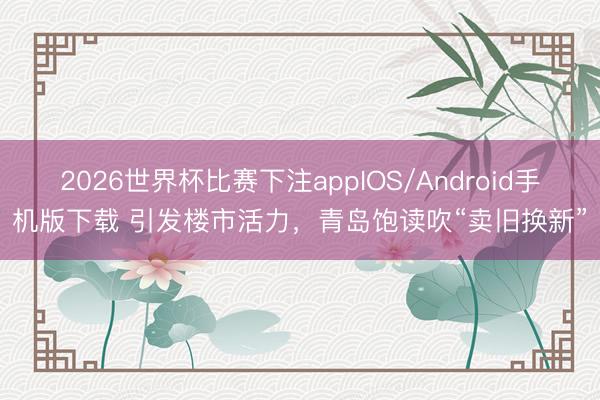 2026世界杯比赛下注appIOS/Android手机版下载 引发楼市活力,青岛饱读吹“卖旧换新”