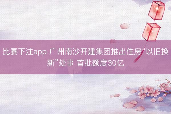 比赛下注app 广州南沙开建集团推出住房“以旧换新”处事 首批额度30亿