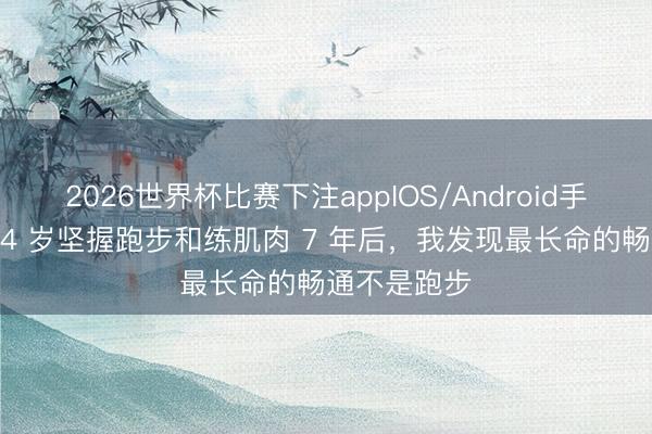 2026世界杯比赛下注appIOS/Android手机版下载 54 岁坚握跑步和练肌肉 7 年后，我发现最长命的畅通不是跑步