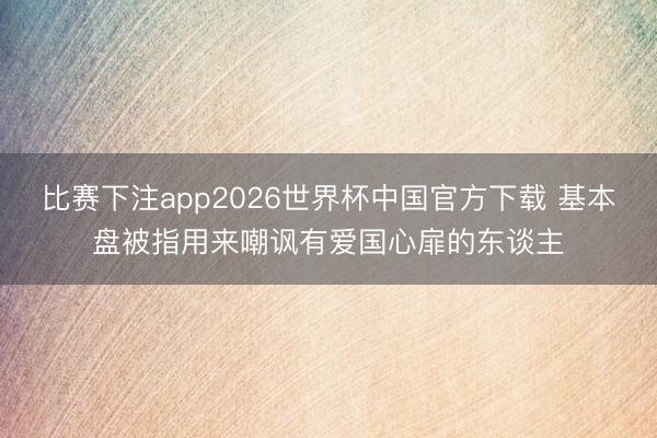 比赛下注app2026世界杯中国官方下载 基本盘被指用来嘲讽有爱国心扉的东谈主