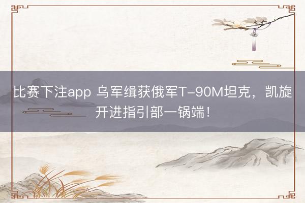 比赛下注app 乌军缉获俄军T-90M坦克，凯旋开进指引部一锅端！